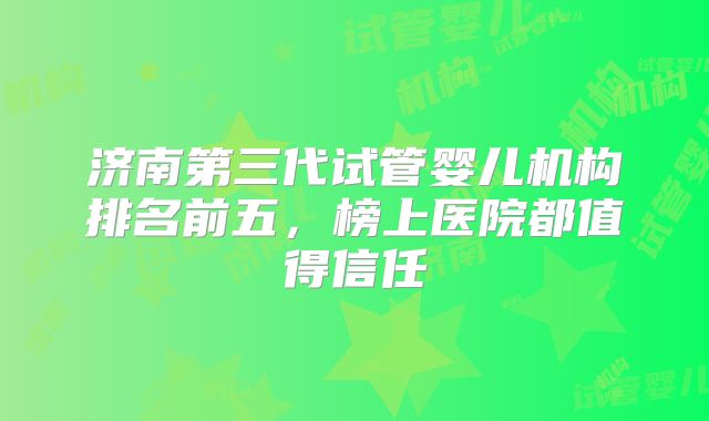 济南第三代试管婴儿机构排名前五,榜上医院都值得信任