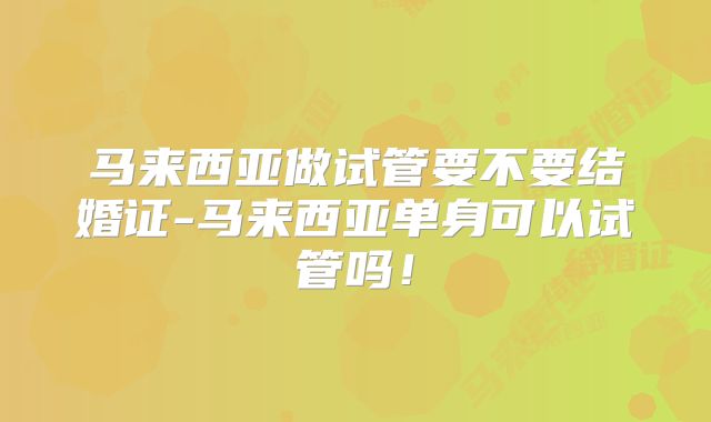 马来西亚做试管要不要结婚证-马来西亚单身可以试管吗!
