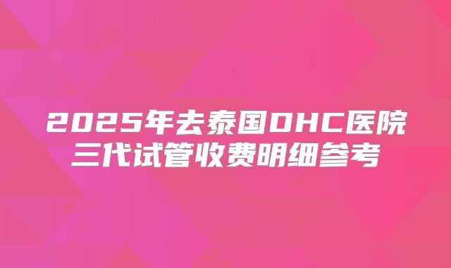 2025年去泰国DHC医院三代试管收费明细参考