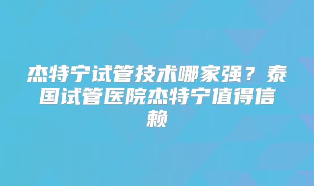 杰特宁试管技术哪家强？泰国试管医院杰特宁值得信赖