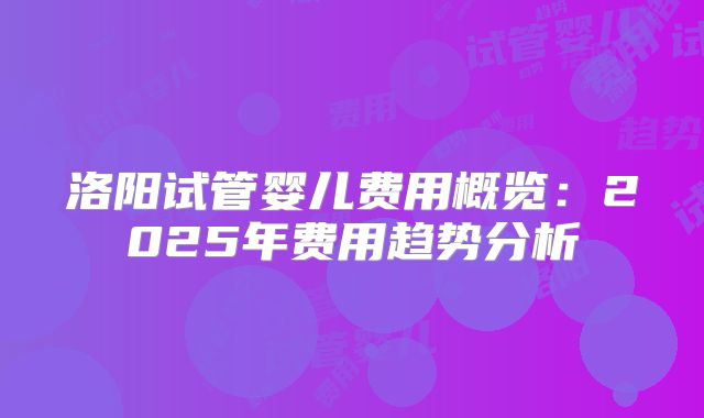 洛阳试管婴儿费用概览:2025年费用趋势分析