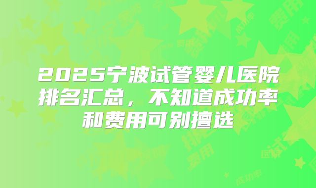 2025宁波试管婴儿医院排名汇总，不知道成功率和费用可别擅选