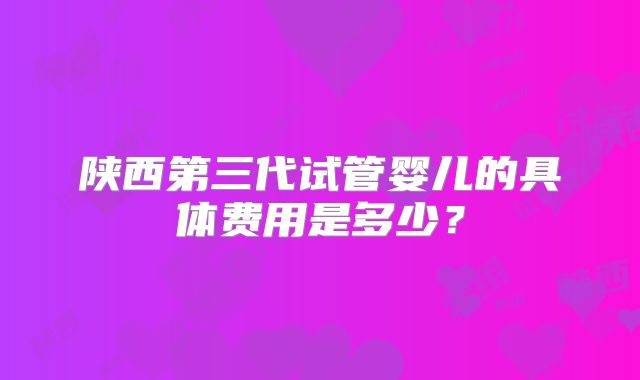 陕西第三代试管婴儿的具体费用是多少？