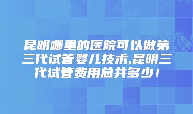 昆明哪里的医院可以做第三代试管婴儿技术,昆明三代试管费用总共多少！