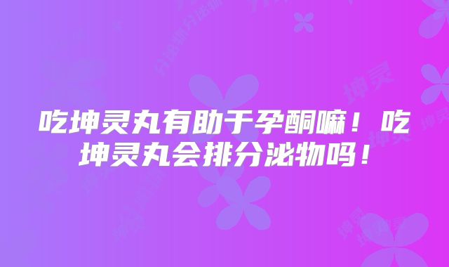 吃坤灵丸有助于孕酮嘛！吃坤灵丸会排分泌物吗！