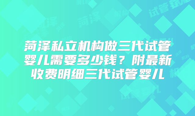 菏泽私立机构做三代试管婴儿需要多少钱？附最新收费明细三代试管婴儿