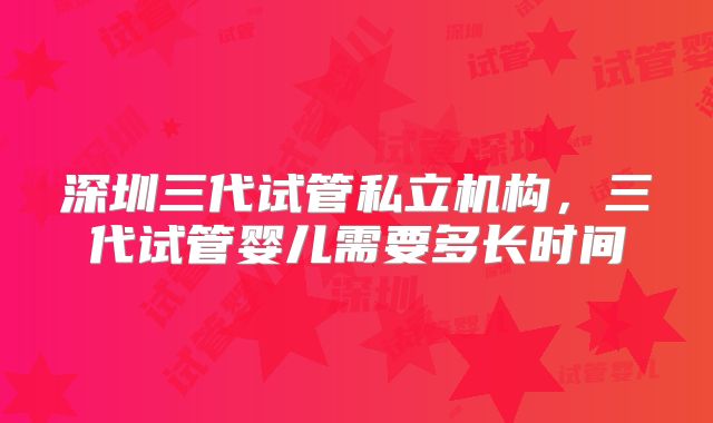 深圳三代试管私立机构,三代试管婴儿需要多长时间