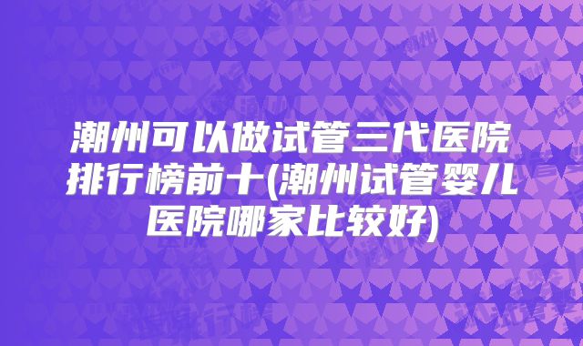 潮州可以做试管三代医院排行榜前十(潮州试管婴儿医院哪家比较好)