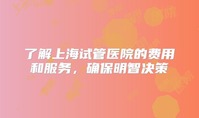 了解上海试管医院的费用和服务，确保明智决策