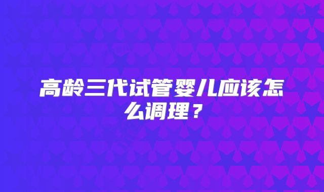 高龄三代试管婴儿应该怎么调理？
