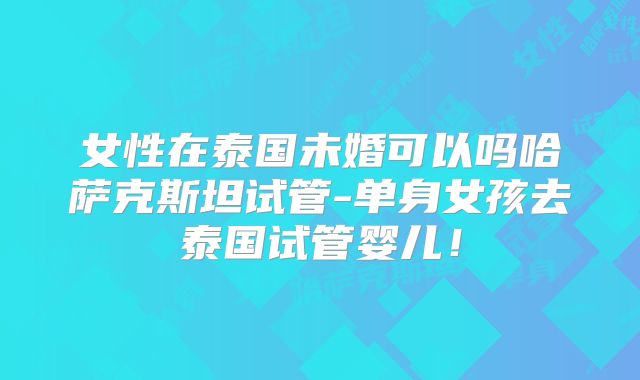 女性在泰国未婚可以吗哈萨克斯坦试管-单身女孩去泰国试管婴儿！