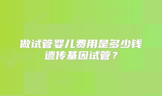 做试管婴儿费用是多少钱遗传基因试管？