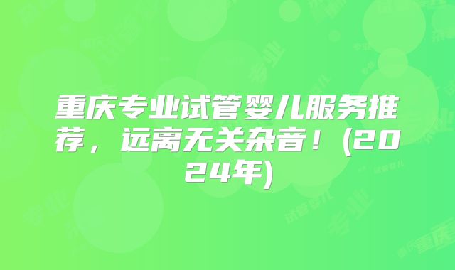 重庆专业试管婴儿服务推荐,远离无关杂音!(2024年)