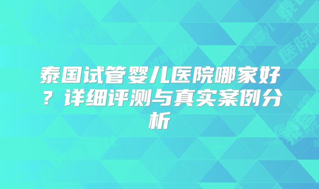 泰国试管婴儿医院哪家好？详细评测与真实案例分析