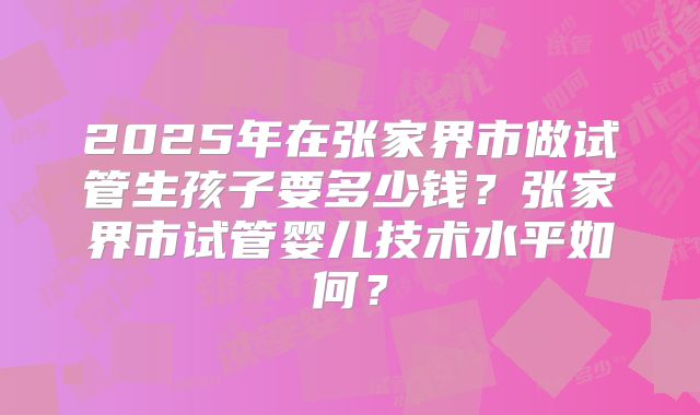 2025年在张家界市做试管生孩子要多少钱?张家界市试管婴儿技术水平如何?