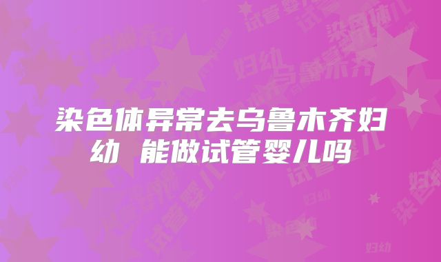 染色体异常去乌鲁木齐妇幼 能做试管婴儿吗