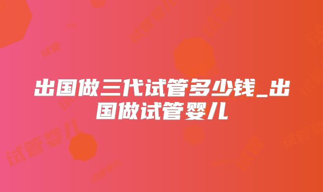 出国做三代试管多少钱_出国做试管婴儿