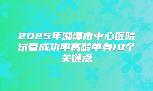 2025年湘潭市中心医院试管成功率高龄单身10个关键点