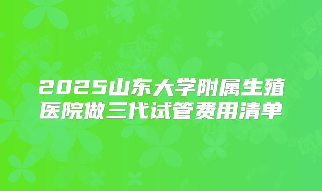 2025山东大学附属生殖医院做三代试管费用清单