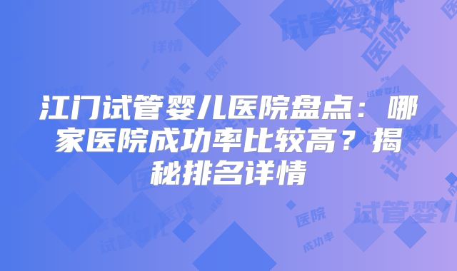 江门试管婴儿医院盘点：哪家医院成功率比较高？揭秘排名详情