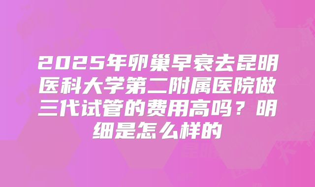 2025年卵巢早衰去昆明医科大学第二附属医院做三代试管的费用高吗?明细是怎么样的
