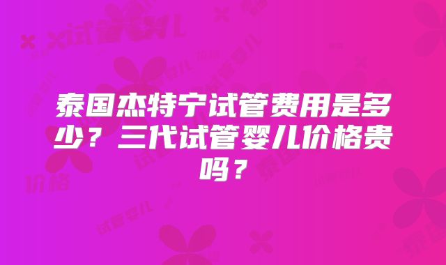 泰国杰特宁试管费用是多少？三代试管婴儿价格贵吗？
