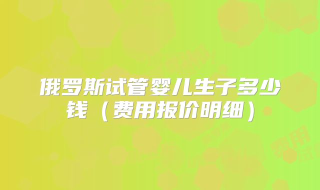 俄罗斯试管婴儿生子多少钱（费用报价明细）