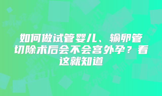 如何做试管婴儿、输卵管切除术后会不会宫外孕？看这就知道