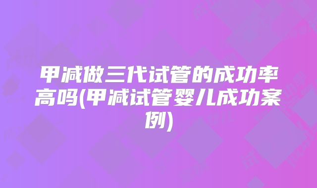 甲减做三代试管的成功率高吗(甲减试管婴儿成功案例)