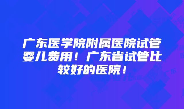 广东医学院附属医院试管婴儿费用！广东省试管比较好的医院！