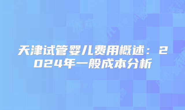 天津试管婴儿费用概述:2024年一般成本分析