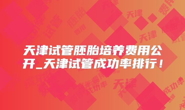 天津试管胚胎培养费用公开_天津试管成功率排行！