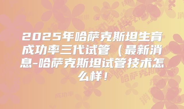 2025年哈萨克斯坦生育成功率三代试管(最新消息-哈萨克斯坦试管技术怎么样!