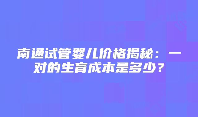 南通试管婴儿价格揭秘:一对的生育成本是多少?