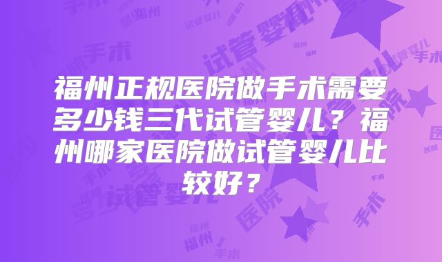 福州正规医院做手术需要多少钱三代试管婴儿？福州哪家医院做试管婴儿比较好？