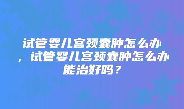 试管婴儿宫颈囊肿怎么办，试管婴儿宫颈囊肿怎么办能治好吗？