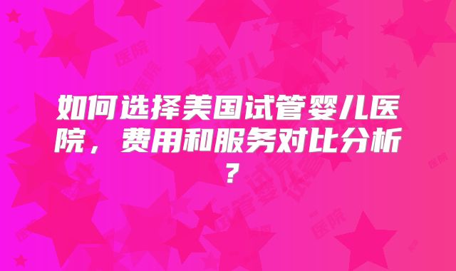 如何选择美国试管婴儿医院，费用和服务对比分析？