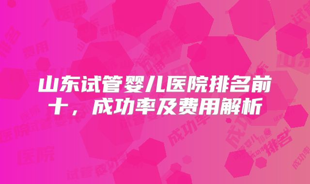 山东试管婴儿医院排名前十，成功率及费用解析