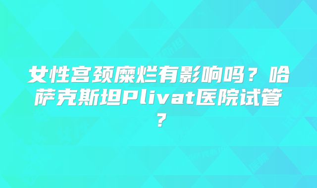 女性宫颈糜烂有影响吗？哈萨克斯坦Plivat医院试管？
