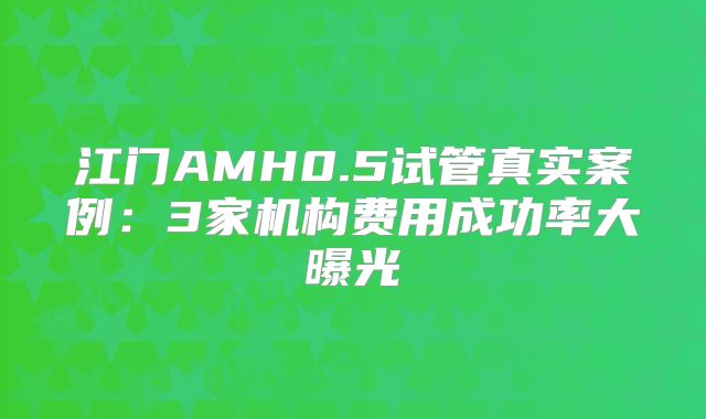 江门AMH0.5试管真实案例：3家机构费用成功率大曝光