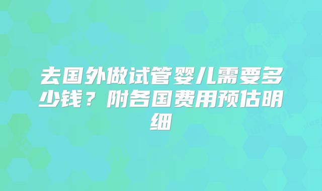 去国外做试管婴儿需要多少钱？附各国费用预估明细