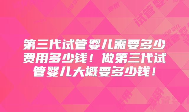 第三代试管婴儿需要多少费用多少钱!做第三代试管婴儿大概要多少钱!