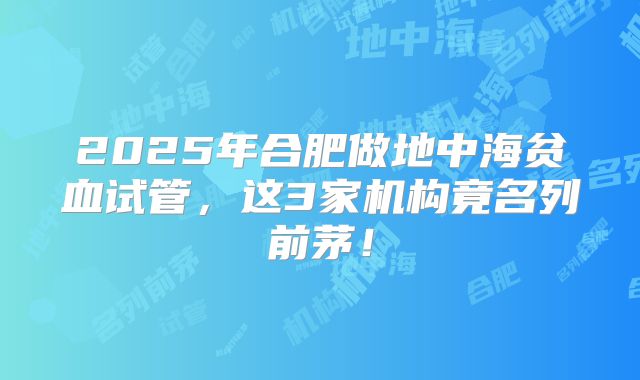 2025年合肥做地中海贫血试管，这3家机构竟名列前茅！