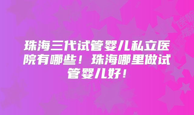 珠海三代试管婴儿私立医院有哪些！珠海哪里做试管婴儿好！