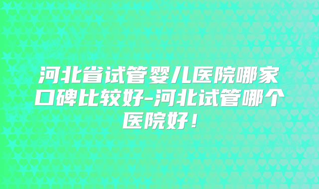 河北省试管婴儿医院哪家口碑比较好-河北试管哪个医院好！