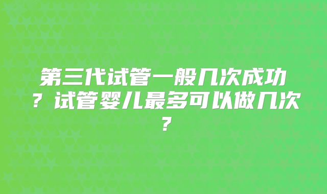 第三代试管一般几次成功?试管婴儿最多可以做几次?