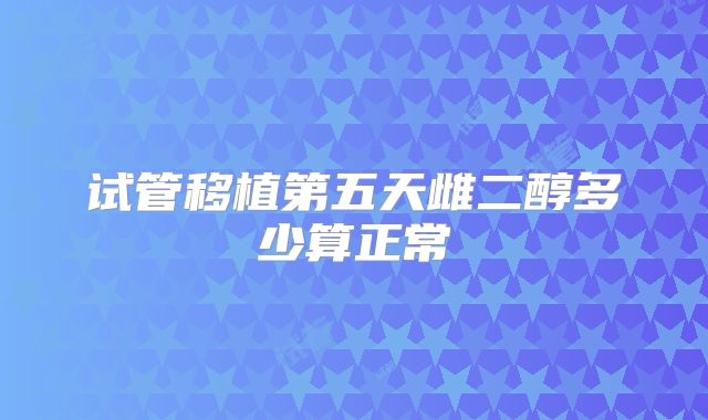 试管移植第五天雌二醇多少算正常