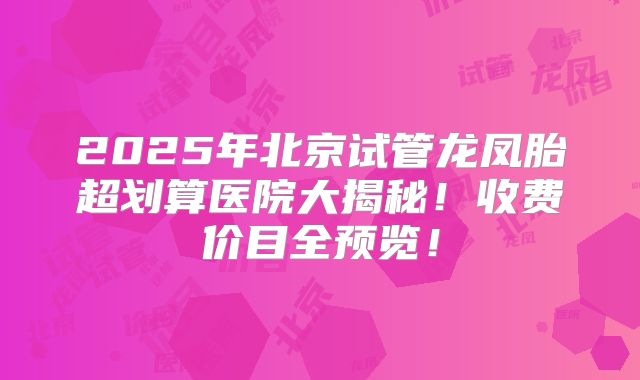 2025年北京试管龙凤胎超划算医院大揭秘！收费价目全预览！