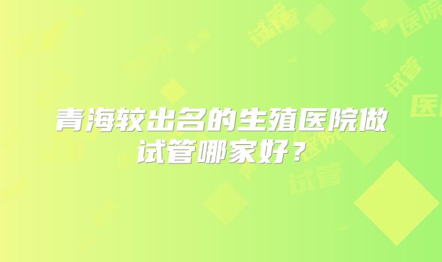 青海较出名的生殖医院做试管哪家好？