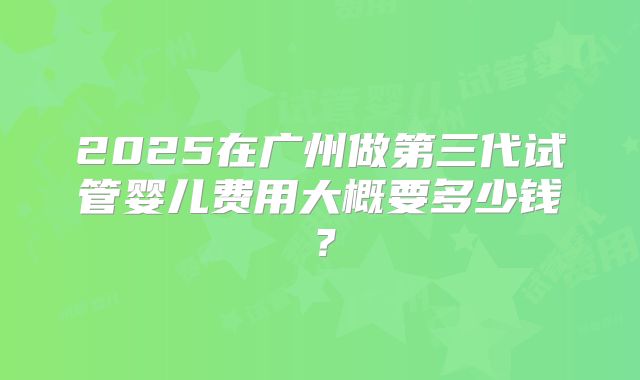 2025在广州做第三代试管婴儿费用大概要多少钱？